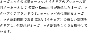 オーガニックの本場ヨーロッパ イタリアのプロユース専門メーカーとして 名高いKemon社が製造したオーガニックヘアケアブランドです。 ヨーロッパの代表的なオーガニック認証機関であるICEA（イチェア）の厳しい基準をクリアし、 全製品がオーガニック認証を100%取得しています。