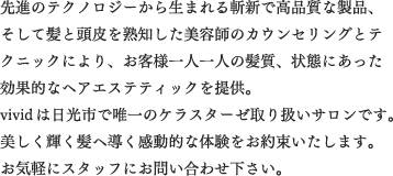 先進のテクノロジーから生まれる斬新で高品質な製品、そして髪と頭皮を熟知した美容師のカウンセリングとテクニックにより、お客様一人一人の髪質、状態にあった効果的なヘアエステティックを提供。 VIVIDは日光市で唯一のケラスターゼ取り扱いサロンです。 美しく輝く髪へ導く感動的な体験をお約束いたします。 お気軽にスタッフにお問い合わせ下さい。