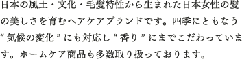 日本の風土・文化・毛髪特性から生まれた日本女性の髪の美しさを育むヘアケアブランドです。四季にともなう“気候の変化”にも対応し“香り”にまでこだわっています。ホームケア商品も多数取り扱っております。